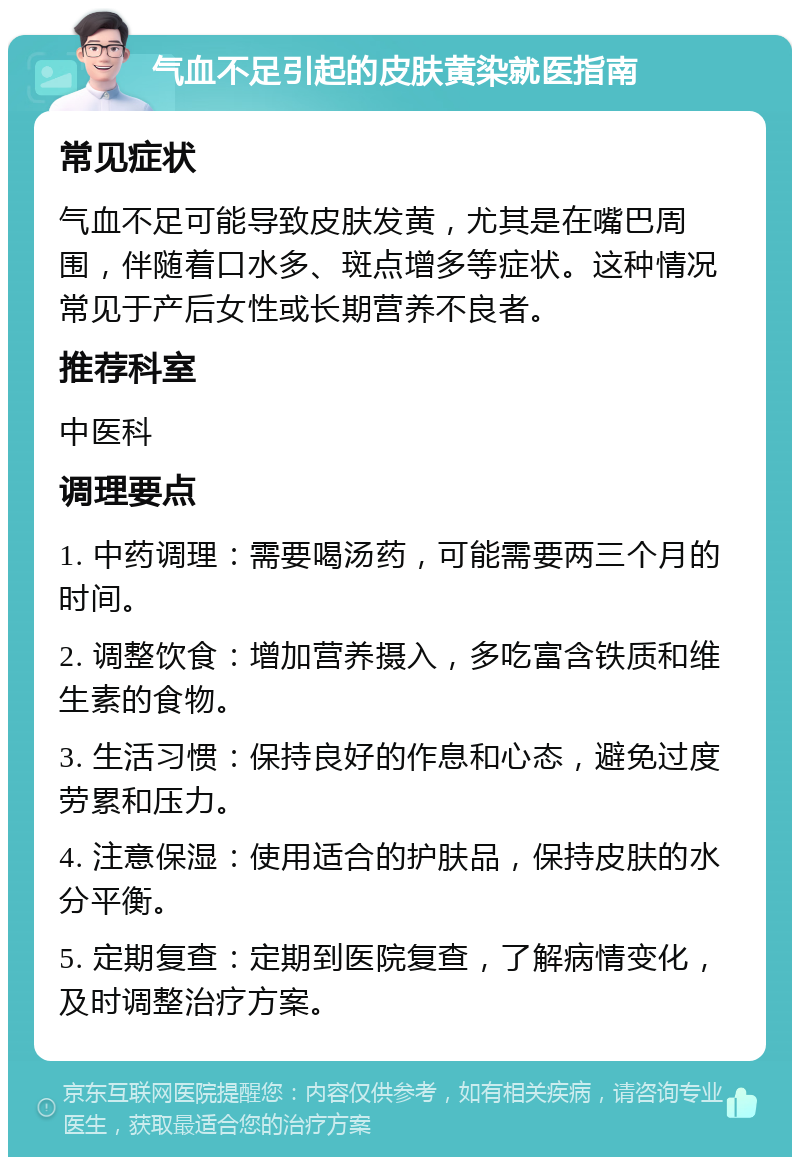 气血不足引起的皮肤黄染就医指南 常见症状 气血不足可能导致皮肤发黄，尤其是在嘴巴周围，伴随着口水多、斑点增多等症状。这种情况常见于产后女性或长期营养不良者。 推荐科室 中医科 调理要点 1. 中药调理：需要喝汤药，可能需要两三个月的时间。 2. 调整饮食：增加营养摄入，多吃富含铁质和维生素的食物。 3. 生活习惯：保持良好的作息和心态，避免过度劳累和压力。 4. 注意保湿：使用适合的护肤品，保持皮肤的水分平衡。 5. 定期复查：定期到医院复查，了解病情变化，及时调整治疗方案。