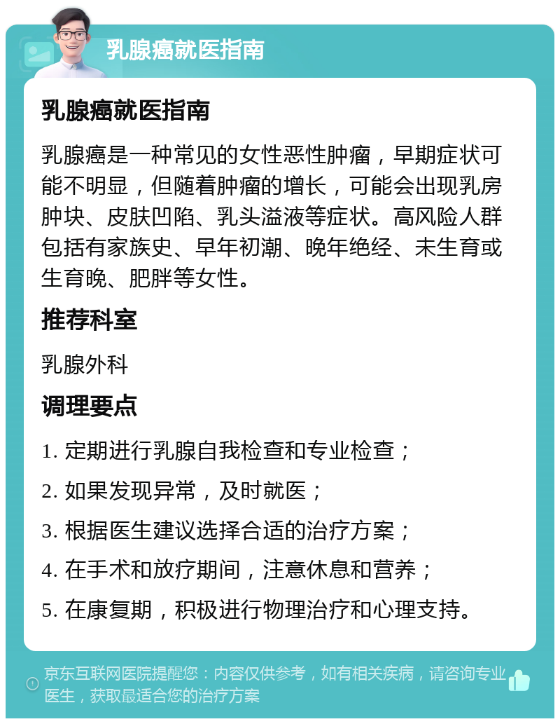 乳腺癌就医指南 乳腺癌就医指南 乳腺癌是一种常见的女性恶性肿瘤，早期症状可能不明显，但随着肿瘤的增长，可能会出现乳房肿块、皮肤凹陷、乳头溢液等症状。高风险人群包括有家族史、早年初潮、晚年绝经、未生育或生育晚、肥胖等女性。 推荐科室 乳腺外科 调理要点 1. 定期进行乳腺自我检查和专业检查； 2. 如果发现异常，及时就医； 3. 根据医生建议选择合适的治疗方案； 4. 在手术和放疗期间，注意休息和营养； 5. 在康复期，积极进行物理治疗和心理支持。