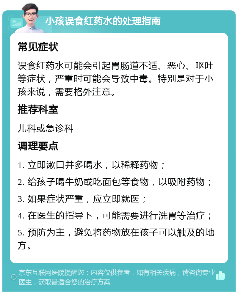 小孩误食红药水的处理指南 常见症状 误食红药水可能会引起胃肠道不适、恶心、呕吐等症状，严重时可能会导致中毒。特别是对于小孩来说，需要格外注意。 推荐科室 儿科或急诊科 调理要点 1. 立即漱口并多喝水，以稀释药物； 2. 给孩子喝牛奶或吃面包等食物，以吸附药物； 3. 如果症状严重，应立即就医； 4. 在医生的指导下，可能需要进行洗胃等治疗； 5. 预防为主，避免将药物放在孩子可以触及的地方。