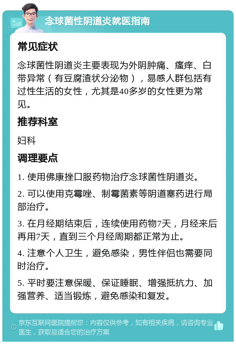 念球菌性阴道炎就医指南 常见症状 念球菌性阴道炎主要表现为外阴肿痛、瘙痒、白带异常（有豆腐渣状分泌物），易感人群包括有过性生活的女性，尤其是40多岁的女性更为常见。 推荐科室 妇科 调理要点 1. 使用佛康挫口服药物治疗念球菌性阴道炎。 2. 可以使用克霉唑、制霉菌素等阴道塞药进行局部治疗。 3. 在月经期结束后，连续使用药物7天，月经来后再用7天，直到三个月经周期都正常为止。 4. 注意个人卫生，避免感染，男性伴侣也需要同时治疗。 5. 平时要注意保暖、保证睡眠、增强抵抗力、加强营养、适当锻炼，避免感染和复发。