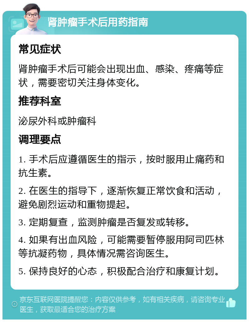 肾肿瘤手术后用药指南 常见症状 肾肿瘤手术后可能会出现出血、感染、疼痛等症状，需要密切关注身体变化。 推荐科室 泌尿外科或肿瘤科 调理要点 1. 手术后应遵循医生的指示，按时服用止痛药和抗生素。 2. 在医生的指导下，逐渐恢复正常饮食和活动，避免剧烈运动和重物提起。 3. 定期复查，监测肿瘤是否复发或转移。 4. 如果有出血风险，可能需要暂停服用阿司匹林等抗凝药物，具体情况需咨询医生。 5. 保持良好的心态，积极配合治疗和康复计划。