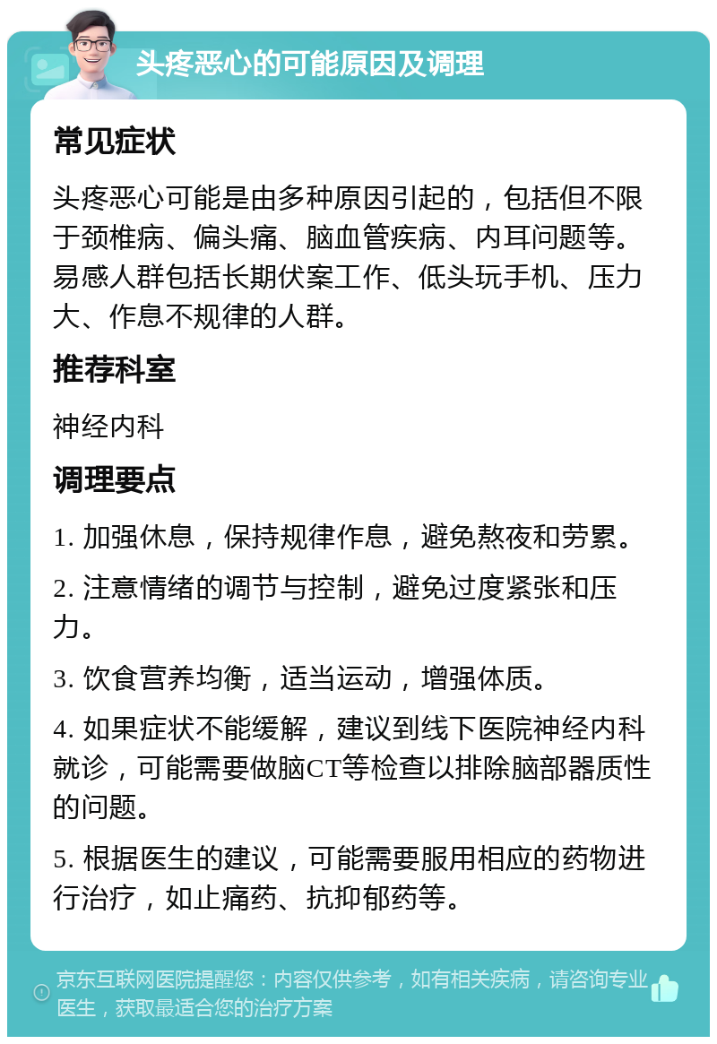 头疼恶心的可能原因及调理 常见症状 头疼恶心可能是由多种原因引起的，包括但不限于颈椎病、偏头痛、脑血管疾病、内耳问题等。易感人群包括长期伏案工作、低头玩手机、压力大、作息不规律的人群。 推荐科室 神经内科 调理要点 1. 加强休息，保持规律作息，避免熬夜和劳累。 2. 注意情绪的调节与控制，避免过度紧张和压力。 3. 饮食营养均衡，适当运动，增强体质。 4. 如果症状不能缓解，建议到线下医院神经内科就诊，可能需要做脑CT等检查以排除脑部器质性的问题。 5. 根据医生的建议，可能需要服用相应的药物进行治疗，如止痛药、抗抑郁药等。