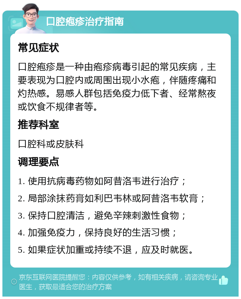 口腔疱疹治疗指南 常见症状 口腔疱疹是一种由疱疹病毒引起的常见疾病，主要表现为口腔内或周围出现小水疱，伴随疼痛和灼热感。易感人群包括免疫力低下者、经常熬夜或饮食不规律者等。 推荐科室 口腔科或皮肤科 调理要点 1. 使用抗病毒药物如阿昔洛韦进行治疗； 2. 局部涂抹药膏如利巴韦林或阿昔洛韦软膏； 3. 保持口腔清洁，避免辛辣刺激性食物； 4. 加强免疫力，保持良好的生活习惯； 5. 如果症状加重或持续不退，应及时就医。