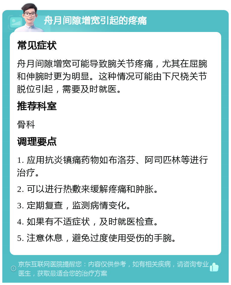 舟月间隙增宽引起的疼痛 常见症状 舟月间隙增宽可能导致腕关节疼痛，尤其在屈腕和伸腕时更为明显。这种情况可能由下尺桡关节脱位引起，需要及时就医。 推荐科室 骨科 调理要点 1. 应用抗炎镇痛药物如布洛芬、阿司匹林等进行治疗。 2. 可以进行热敷来缓解疼痛和肿胀。 3. 定期复查，监测病情变化。 4. 如果有不适症状，及时就医检查。 5. 注意休息，避免过度使用受伤的手腕。