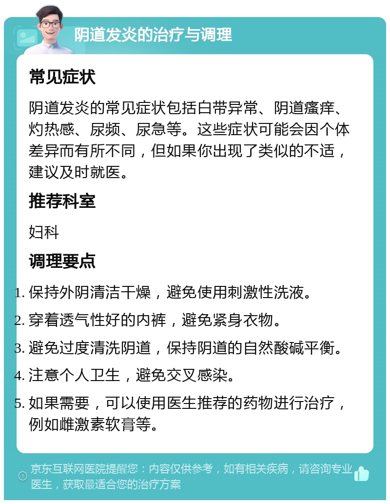 阴道发炎的治疗与调理 常见症状 阴道发炎的常见症状包括白带异常、阴道瘙痒、灼热感、尿频、尿急等。这些症状可能会因个体差异而有所不同，但如果你出现了类似的不适，建议及时就医。 推荐科室 妇科 调理要点 保持外阴清洁干燥，避免使用刺激性洗液。 穿着透气性好的内裤，避免紧身衣物。 避免过度清洗阴道，保持阴道的自然酸碱平衡。 注意个人卫生，避免交叉感染。 如果需要，可以使用医生推荐的药物进行治疗，例如雌激素软膏等。