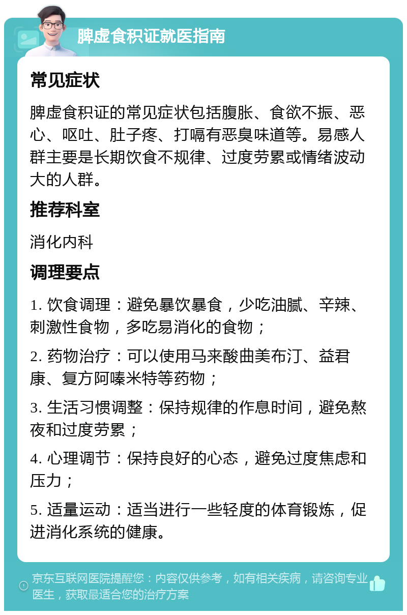 脾虚食积证就医指南 常见症状 脾虚食积证的常见症状包括腹胀、食欲不振、恶心、呕吐、肚子疼、打嗝有恶臭味道等。易感人群主要是长期饮食不规律、过度劳累或情绪波动大的人群。 推荐科室 消化内科 调理要点 1. 饮食调理：避免暴饮暴食，少吃油腻、辛辣、刺激性食物，多吃易消化的食物； 2. 药物治疗：可以使用马来酸曲美布汀、益君康、复方阿嗪米特等药物； 3. 生活习惯调整：保持规律的作息时间，避免熬夜和过度劳累； 4. 心理调节：保持良好的心态，避免过度焦虑和压力； 5. 适量运动：适当进行一些轻度的体育锻炼，促进消化系统的健康。