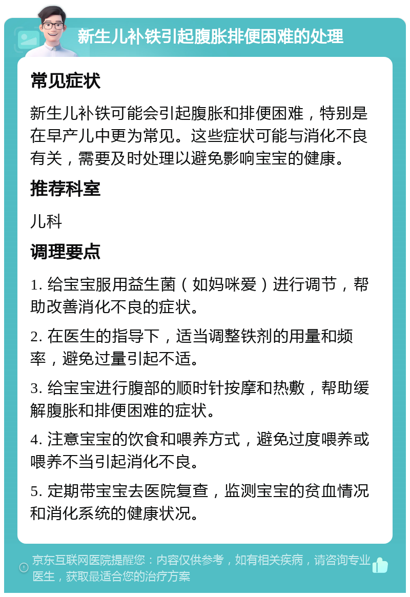 新生儿补铁引起腹胀排便困难的处理 常见症状 新生儿补铁可能会引起腹胀和排便困难，特别是在早产儿中更为常见。这些症状可能与消化不良有关，需要及时处理以避免影响宝宝的健康。 推荐科室 儿科 调理要点 1. 给宝宝服用益生菌（如妈咪爱）进行调节，帮助改善消化不良的症状。 2. 在医生的指导下，适当调整铁剂的用量和频率，避免过量引起不适。 3. 给宝宝进行腹部的顺时针按摩和热敷，帮助缓解腹胀和排便困难的症状。 4. 注意宝宝的饮食和喂养方式，避免过度喂养或喂养不当引起消化不良。 5. 定期带宝宝去医院复查，监测宝宝的贫血情况和消化系统的健康状况。