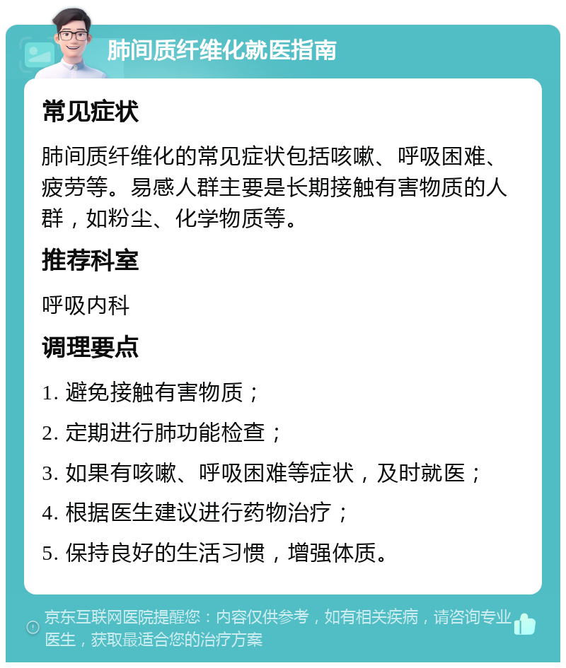 肺间质纤维化就医指南 常见症状 肺间质纤维化的常见症状包括咳嗽、呼吸困难、疲劳等。易感人群主要是长期接触有害物质的人群，如粉尘、化学物质等。 推荐科室 呼吸内科 调理要点 1. 避免接触有害物质； 2. 定期进行肺功能检查； 3. 如果有咳嗽、呼吸困难等症状，及时就医； 4. 根据医生建议进行药物治疗； 5. 保持良好的生活习惯，增强体质。