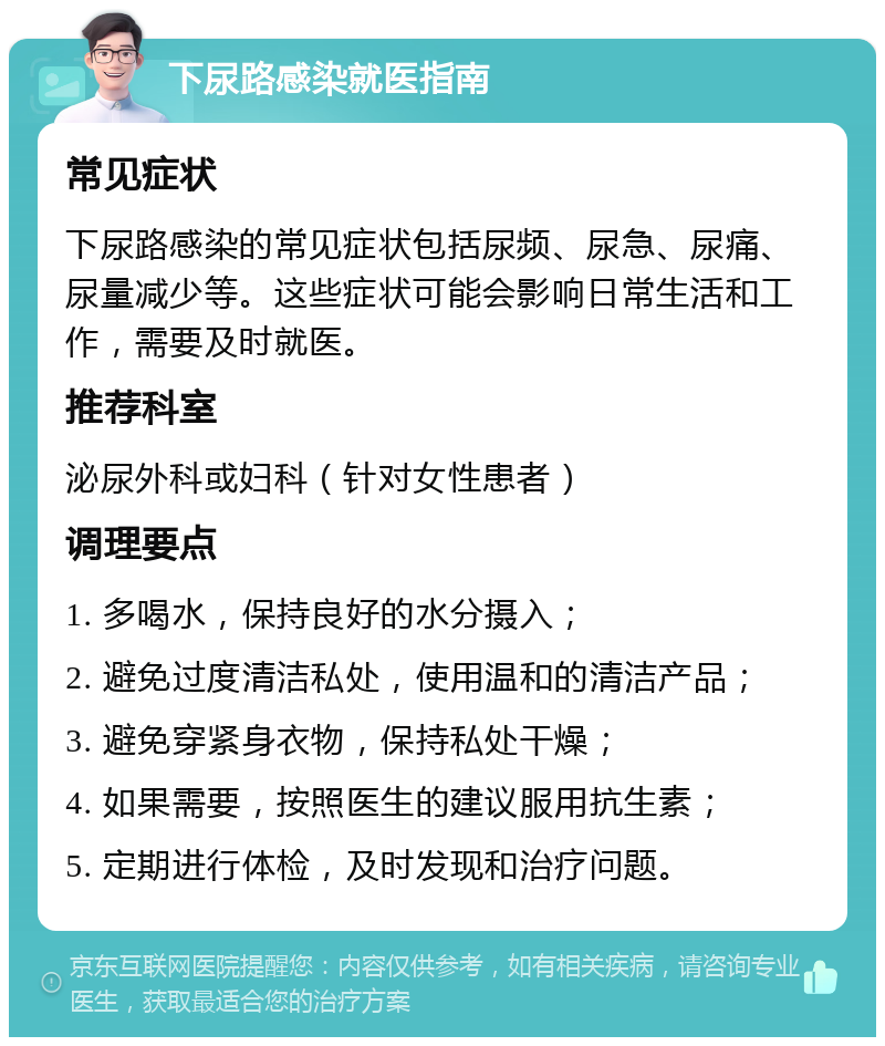 下尿路感染就医指南 常见症状 下尿路感染的常见症状包括尿频、尿急、尿痛、尿量减少等。这些症状可能会影响日常生活和工作，需要及时就医。 推荐科室 泌尿外科或妇科（针对女性患者） 调理要点 1. 多喝水，保持良好的水分摄入； 2. 避免过度清洁私处，使用温和的清洁产品； 3. 避免穿紧身衣物，保持私处干燥； 4. 如果需要，按照医生的建议服用抗生素； 5. 定期进行体检，及时发现和治疗问题。