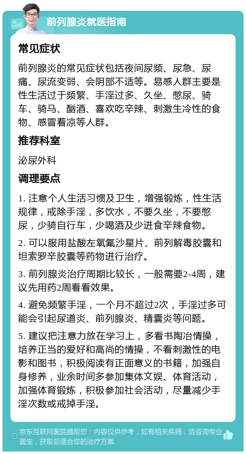 前列腺炎就医指南 常见症状 前列腺炎的常见症状包括夜间尿频、尿急、尿痛、尿流变弱、会阴部不适等。易感人群主要是性生活过于频繁、手淫过多、久坐、憋尿、骑车、骑马、酗酒、喜欢吃辛辣、刺激生冷性的食物、感冒着凉等人群。 推荐科室 泌尿外科 调理要点 1. 注意个人生活习惯及卫生，增强锻炼，性生活规律，戒除手淫，多饮水，不要久坐，不要憋尿，少骑自行车，少喝酒及少进食辛辣食物。 2. 可以服用盐酸左氧氟沙星片、前列解毒胶囊和坦索罗辛胶囊等药物进行治疗。 3. 前列腺炎治疗周期比较长，一般需要2-4周，建议先用药2周看看效果。 4. 避免频繁手淫，一个月不超过2次，手淫过多可能会引起尿道炎、前列腺炎、精囊炎等问题。 5. 建议把注意力放在学习上，多看书陶冶情操，培养正当的爱好和高尚的情操，不看刺激性的电影和图书，积极阅读有正面意义的书籍，加强自身修养，业余时间多参加集体文娱、体育活动，加强体育锻炼，积极参加社会活动，尽量减少手淫次数或戒掉手淫。