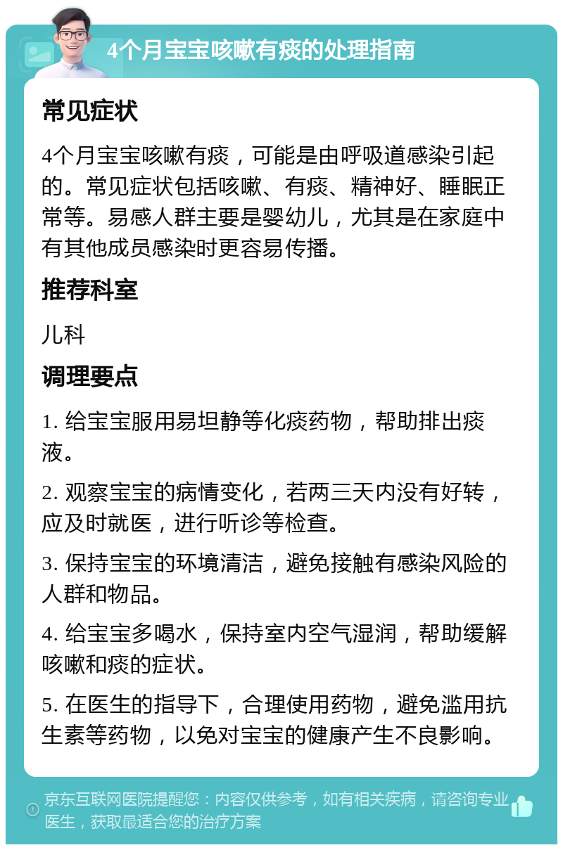 4个月宝宝咳嗽有痰的处理指南 常见症状 4个月宝宝咳嗽有痰，可能是由呼吸道感染引起的。常见症状包括咳嗽、有痰、精神好、睡眠正常等。易感人群主要是婴幼儿，尤其是在家庭中有其他成员感染时更容易传播。 推荐科室 儿科 调理要点 1. 给宝宝服用易坦静等化痰药物，帮助排出痰液。 2. 观察宝宝的病情变化，若两三天内没有好转，应及时就医，进行听诊等检查。 3. 保持宝宝的环境清洁，避免接触有感染风险的人群和物品。 4. 给宝宝多喝水，保持室内空气湿润，帮助缓解咳嗽和痰的症状。 5. 在医生的指导下，合理使用药物，避免滥用抗生素等药物，以免对宝宝的健康产生不良影响。