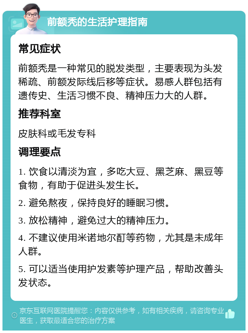 前额秃的生活护理指南 常见症状 前额秃是一种常见的脱发类型，主要表现为头发稀疏、前额发际线后移等症状。易感人群包括有遗传史、生活习惯不良、精神压力大的人群。 推荐科室 皮肤科或毛发专科 调理要点 1. 饮食以清淡为宜，多吃大豆、黑芝麻、黑豆等食物，有助于促进头发生长。 2. 避免熬夜，保持良好的睡眠习惯。 3. 放松精神，避免过大的精神压力。 4. 不建议使用米诺地尔酊等药物，尤其是未成年人群。 5. 可以适当使用护发素等护理产品，帮助改善头发状态。