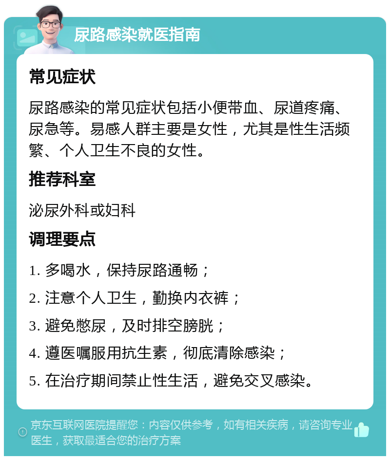 尿路感染就医指南 常见症状 尿路感染的常见症状包括小便带血、尿道疼痛、尿急等。易感人群主要是女性，尤其是性生活频繁、个人卫生不良的女性。 推荐科室 泌尿外科或妇科 调理要点 1. 多喝水，保持尿路通畅； 2. 注意个人卫生，勤换内衣裤； 3. 避免憋尿，及时排空膀胱； 4. 遵医嘱服用抗生素，彻底清除感染； 5. 在治疗期间禁止性生活，避免交叉感染。