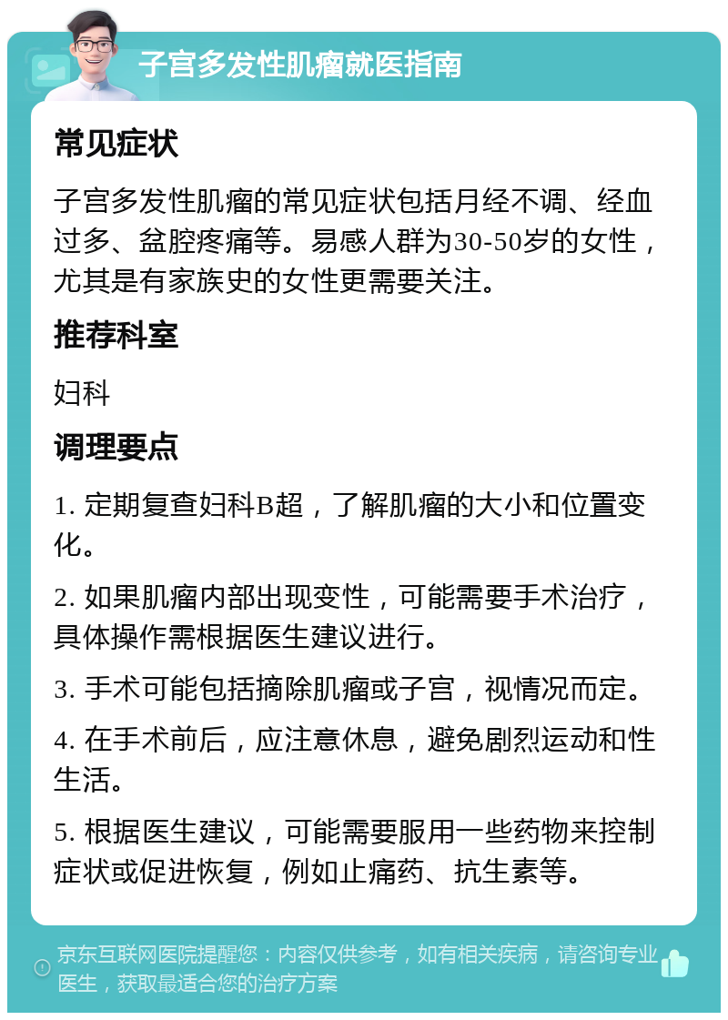 子宫多发性肌瘤就医指南 常见症状 子宫多发性肌瘤的常见症状包括月经不调、经血过多、盆腔疼痛等。易感人群为30-50岁的女性，尤其是有家族史的女性更需要关注。 推荐科室 妇科 调理要点 1. 定期复查妇科B超，了解肌瘤的大小和位置变化。 2. 如果肌瘤内部出现变性，可能需要手术治疗，具体操作需根据医生建议进行。 3. 手术可能包括摘除肌瘤或子宫，视情况而定。 4. 在手术前后，应注意休息，避免剧烈运动和性生活。 5. 根据医生建议，可能需要服用一些药物来控制症状或促进恢复，例如止痛药、抗生素等。