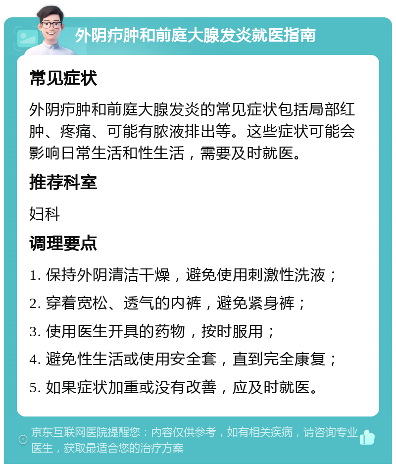 外阴疖肿和前庭大腺发炎就医指南 常见症状 外阴疖肿和前庭大腺发炎的常见症状包括局部红肿、疼痛、可能有脓液排出等。这些症状可能会影响日常生活和性生活，需要及时就医。 推荐科室 妇科 调理要点 1. 保持外阴清洁干燥，避免使用刺激性洗液； 2. 穿着宽松、透气的内裤，避免紧身裤； 3. 使用医生开具的药物，按时服用； 4. 避免性生活或使用安全套，直到完全康复； 5. 如果症状加重或没有改善，应及时就医。