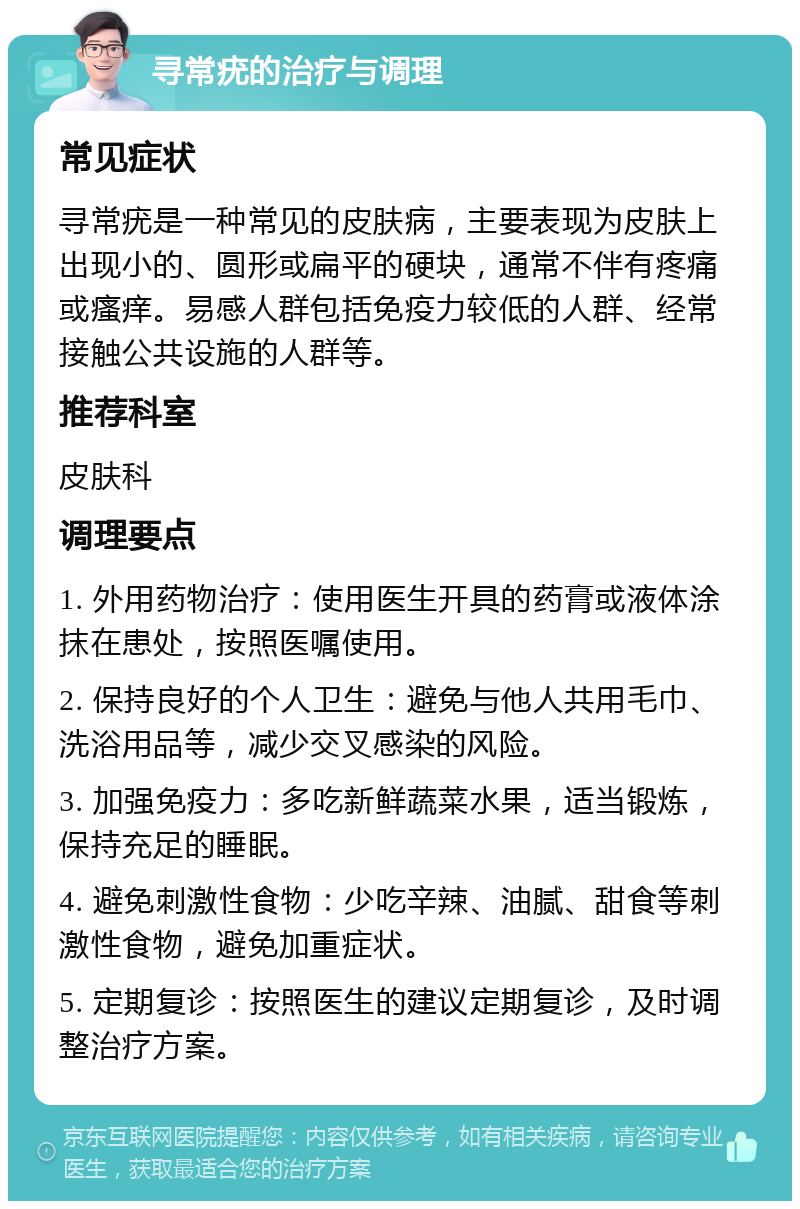 寻常疣的治疗与调理 常见症状 寻常疣是一种常见的皮肤病，主要表现为皮肤上出现小的、圆形或扁平的硬块，通常不伴有疼痛或瘙痒。易感人群包括免疫力较低的人群、经常接触公共设施的人群等。 推荐科室 皮肤科 调理要点 1. 外用药物治疗：使用医生开具的药膏或液体涂抹在患处，按照医嘱使用。 2. 保持良好的个人卫生：避免与他人共用毛巾、洗浴用品等，减少交叉感染的风险。 3. 加强免疫力：多吃新鲜蔬菜水果，适当锻炼，保持充足的睡眠。 4. 避免刺激性食物：少吃辛辣、油腻、甜食等刺激性食物，避免加重症状。 5. 定期复诊：按照医生的建议定期复诊，及时调整治疗方案。