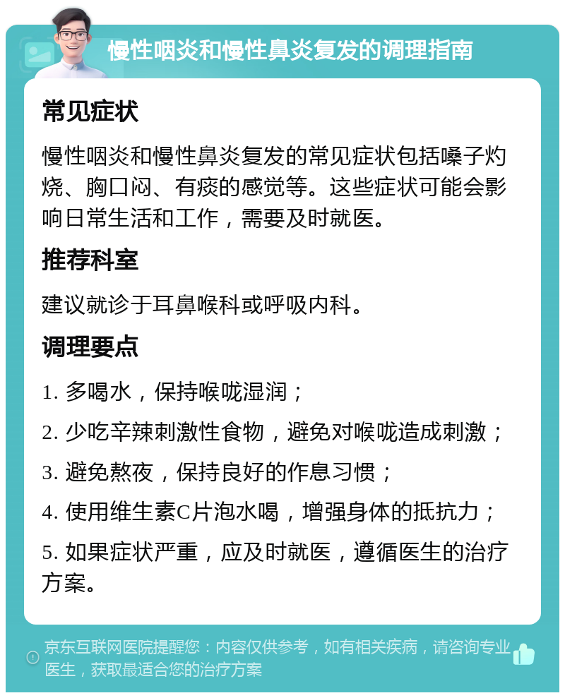 慢性咽炎和慢性鼻炎复发的调理指南 常见症状 慢性咽炎和慢性鼻炎复发的常见症状包括嗓子灼烧、胸口闷、有痰的感觉等。这些症状可能会影响日常生活和工作，需要及时就医。 推荐科室 建议就诊于耳鼻喉科或呼吸内科。 调理要点 1. 多喝水，保持喉咙湿润； 2. 少吃辛辣刺激性食物，避免对喉咙造成刺激； 3. 避免熬夜，保持良好的作息习惯； 4. 使用维生素C片泡水喝，增强身体的抵抗力； 5. 如果症状严重，应及时就医，遵循医生的治疗方案。