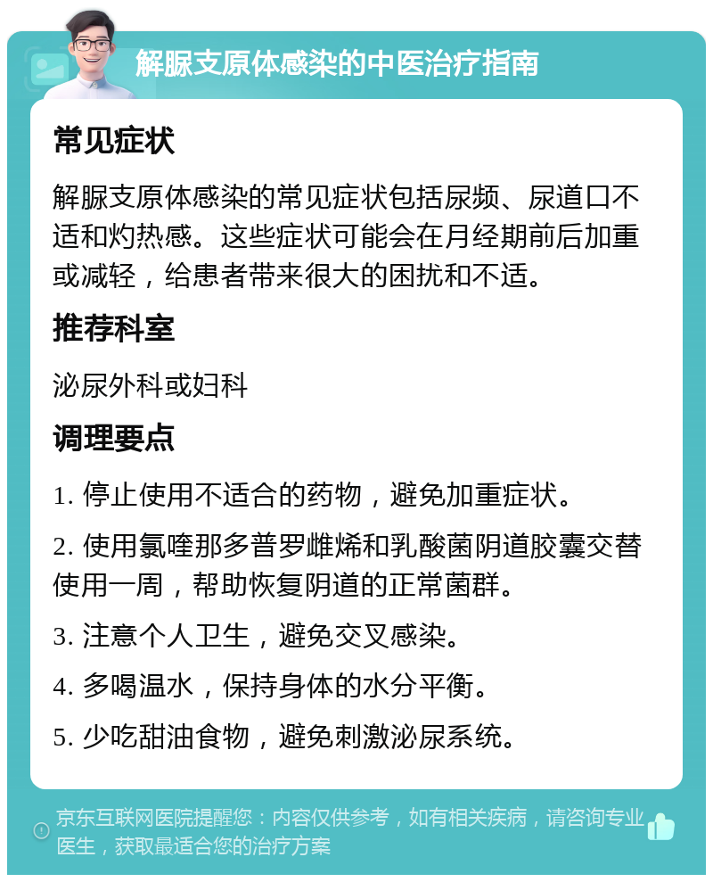 解脲支原体感染的中医治疗指南 常见症状 解脲支原体感染的常见症状包括尿频、尿道口不适和灼热感。这些症状可能会在月经期前后加重或减轻，给患者带来很大的困扰和不适。 推荐科室 泌尿外科或妇科 调理要点 1. 停止使用不适合的药物，避免加重症状。 2. 使用氯喹那多普罗雌烯和乳酸菌阴道胶囊交替使用一周，帮助恢复阴道的正常菌群。 3. 注意个人卫生，避免交叉感染。 4. 多喝温水，保持身体的水分平衡。 5. 少吃甜油食物，避免刺激泌尿系统。