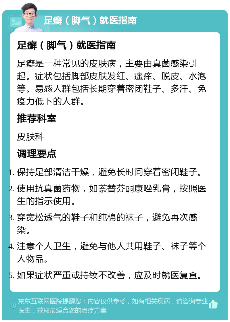 足癣（脚气）就医指南 足癣（脚气）就医指南 足癣是一种常见的皮肤病，主要由真菌感染引起。症状包括脚部皮肤发红、瘙痒、脱皮、水泡等。易感人群包括长期穿着密闭鞋子、多汗、免疫力低下的人群。 推荐科室 皮肤科 调理要点 保持足部清洁干燥，避免长时间穿着密闭鞋子。 使用抗真菌药物，如萘替芬酮康唑乳膏，按照医生的指示使用。 穿宽松透气的鞋子和纯棉的袜子，避免再次感染。 注意个人卫生，避免与他人共用鞋子、袜子等个人物品。 如果症状严重或持续不改善，应及时就医复查。