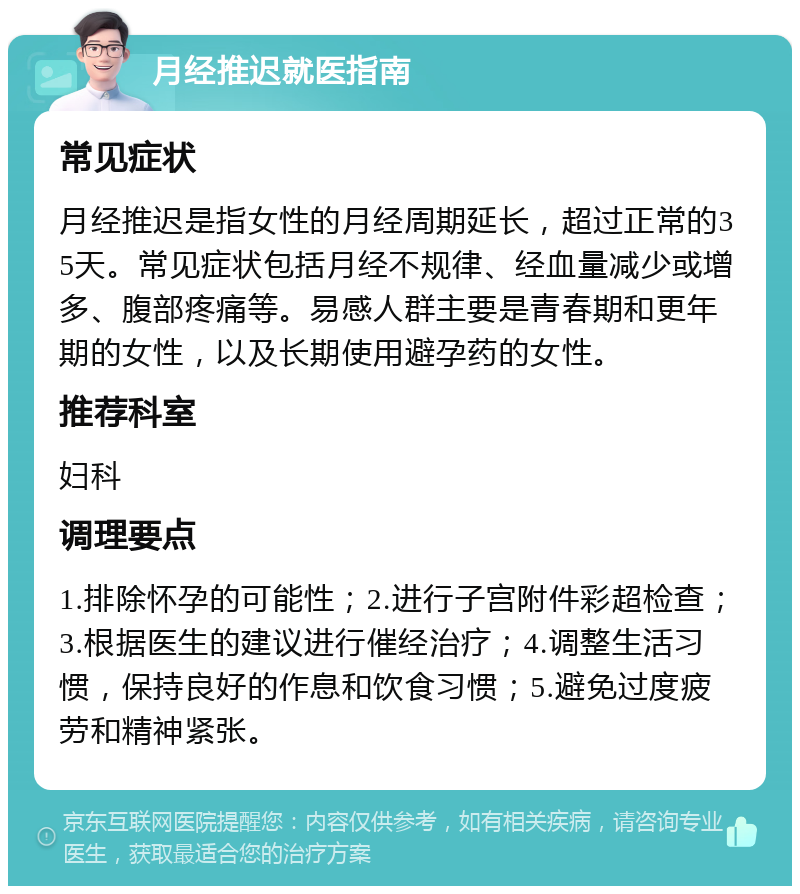 月经推迟就医指南 常见症状 月经推迟是指女性的月经周期延长，超过正常的35天。常见症状包括月经不规律、经血量减少或增多、腹部疼痛等。易感人群主要是青春期和更年期的女性，以及长期使用避孕药的女性。 推荐科室 妇科 调理要点 1.排除怀孕的可能性；2.进行子宫附件彩超检查；3.根据医生的建议进行催经治疗；4.调整生活习惯，保持良好的作息和饮食习惯；5.避免过度疲劳和精神紧张。