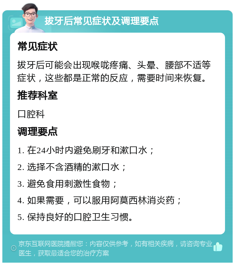 拔牙后常见症状及调理要点 常见症状 拔牙后可能会出现喉咙疼痛、头晕、腰部不适等症状，这些都是正常的反应，需要时间来恢复。 推荐科室 口腔科 调理要点 1. 在24小时内避免刷牙和漱口水； 2. 选择不含酒精的漱口水； 3. 避免食用刺激性食物； 4. 如果需要，可以服用阿莫西林消炎药； 5. 保持良好的口腔卫生习惯。