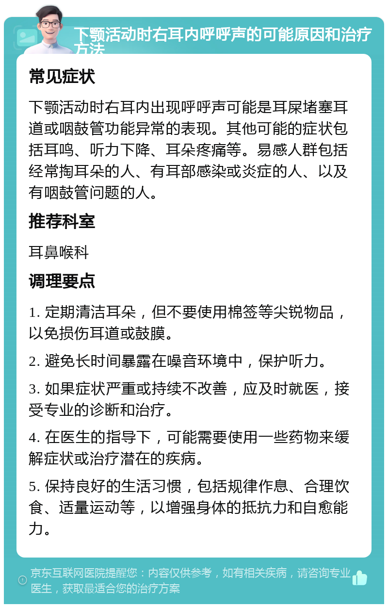 下颚活动时右耳内呼呼声的可能原因和治疗方法 常见症状 下颚活动时右耳内出现呼呼声可能是耳屎堵塞耳道或咽鼓管功能异常的表现。其他可能的症状包括耳鸣、听力下降、耳朵疼痛等。易感人群包括经常掏耳朵的人、有耳部感染或炎症的人、以及有咽鼓管问题的人。 推荐科室 耳鼻喉科 调理要点 1. 定期清洁耳朵，但不要使用棉签等尖锐物品，以免损伤耳道或鼓膜。 2. 避免长时间暴露在噪音环境中，保护听力。 3. 如果症状严重或持续不改善，应及时就医，接受专业的诊断和治疗。 4. 在医生的指导下，可能需要使用一些药物来缓解症状或治疗潜在的疾病。 5. 保持良好的生活习惯，包括规律作息、合理饮食、适量运动等，以增强身体的抵抗力和自愈能力。