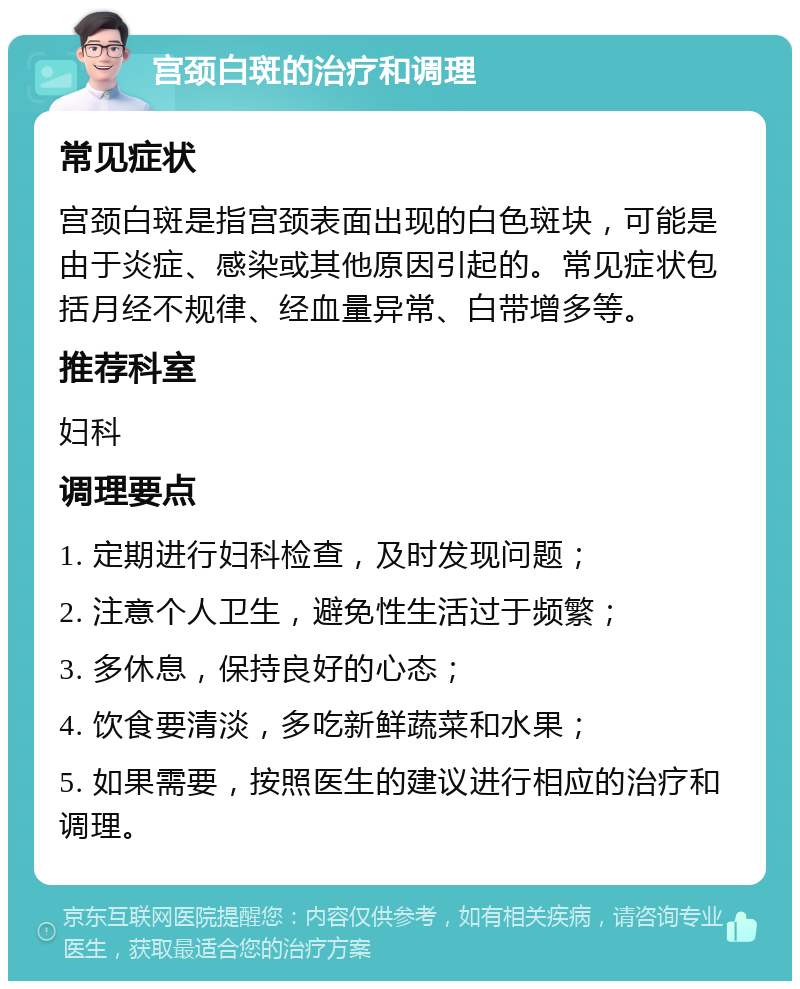 宫颈白斑的治疗和调理 常见症状 宫颈白斑是指宫颈表面出现的白色斑块，可能是由于炎症、感染或其他原因引起的。常见症状包括月经不规律、经血量异常、白带增多等。 推荐科室 妇科 调理要点 1. 定期进行妇科检查，及时发现问题； 2. 注意个人卫生，避免性生活过于频繁； 3. 多休息，保持良好的心态； 4. 饮食要清淡，多吃新鲜蔬菜和水果； 5. 如果需要，按照医生的建议进行相应的治疗和调理。