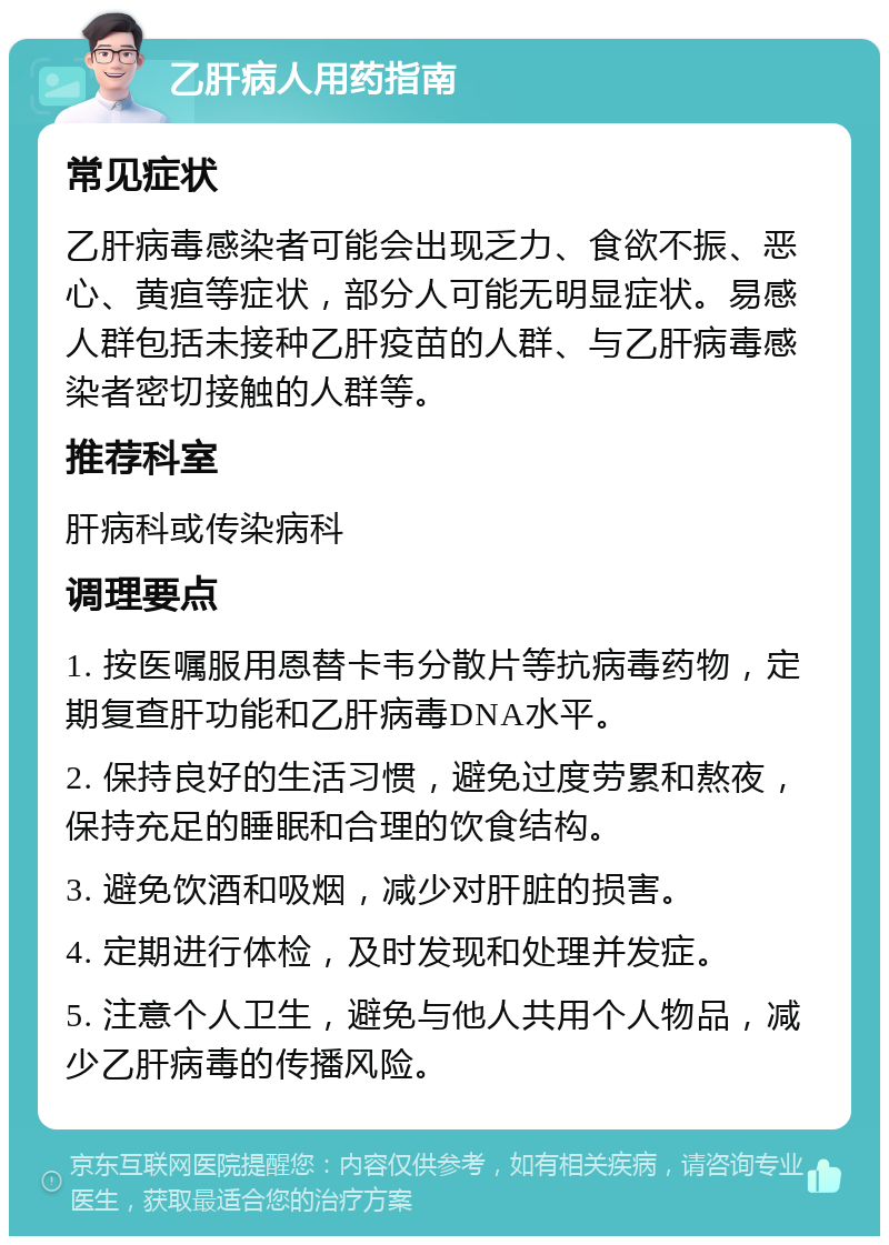 乙肝病人用药指南 常见症状 乙肝病毒感染者可能会出现乏力、食欲不振、恶心、黄疸等症状，部分人可能无明显症状。易感人群包括未接种乙肝疫苗的人群、与乙肝病毒感染者密切接触的人群等。 推荐科室 肝病科或传染病科 调理要点 1. 按医嘱服用恩替卡韦分散片等抗病毒药物，定期复查肝功能和乙肝病毒DNA水平。 2. 保持良好的生活习惯，避免过度劳累和熬夜，保持充足的睡眠和合理的饮食结构。 3. 避免饮酒和吸烟，减少对肝脏的损害。 4. 定期进行体检，及时发现和处理并发症。 5. 注意个人卫生，避免与他人共用个人物品，减少乙肝病毒的传播风险。