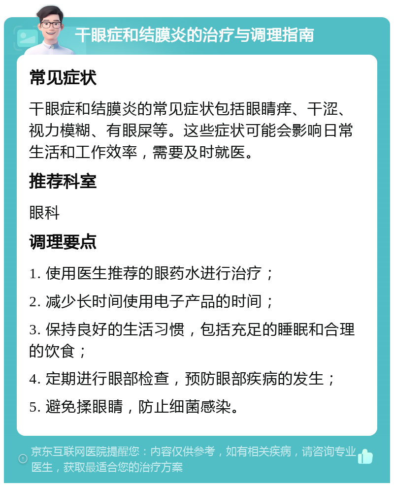 干眼症和结膜炎的治疗与调理指南 常见症状 干眼症和结膜炎的常见症状包括眼睛痒、干涩、视力模糊、有眼屎等。这些症状可能会影响日常生活和工作效率，需要及时就医。 推荐科室 眼科 调理要点 1. 使用医生推荐的眼药水进行治疗； 2. 减少长时间使用电子产品的时间； 3. 保持良好的生活习惯，包括充足的睡眠和合理的饮食； 4. 定期进行眼部检查，预防眼部疾病的发生； 5. 避免揉眼睛，防止细菌感染。