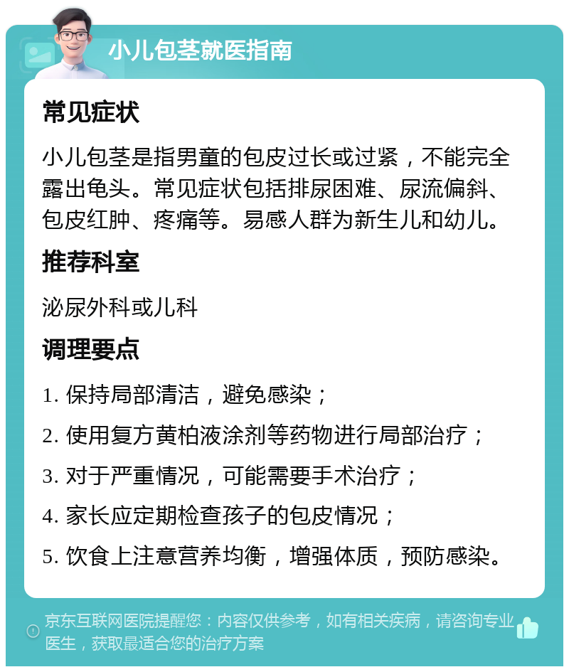 小儿包茎就医指南 常见症状 小儿包茎是指男童的包皮过长或过紧，不能完全露出龟头。常见症状包括排尿困难、尿流偏斜、包皮红肿、疼痛等。易感人群为新生儿和幼儿。 推荐科室 泌尿外科或儿科 调理要点 1. 保持局部清洁，避免感染； 2. 使用复方黄柏液涂剂等药物进行局部治疗； 3. 对于严重情况，可能需要手术治疗； 4. 家长应定期检查孩子的包皮情况； 5. 饮食上注意营养均衡，增强体质，预防感染。