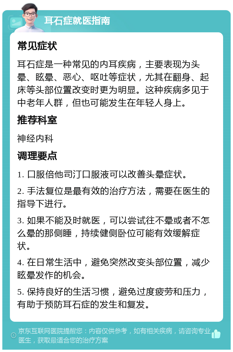 耳石症就医指南 常见症状 耳石症是一种常见的内耳疾病，主要表现为头晕、眩晕、恶心、呕吐等症状，尤其在翻身、起床等头部位置改变时更为明显。这种疾病多见于中老年人群，但也可能发生在年轻人身上。 推荐科室 神经内科 调理要点 1. 口服倍他司汀口服液可以改善头晕症状。 2. 手法复位是最有效的治疗方法，需要在医生的指导下进行。 3. 如果不能及时就医，可以尝试往不晕或者不怎么晕的那侧睡，持续健侧卧位可能有效缓解症状。 4. 在日常生活中，避免突然改变头部位置，减少眩晕发作的机会。 5. 保持良好的生活习惯，避免过度疲劳和压力，有助于预防耳石症的发生和复发。