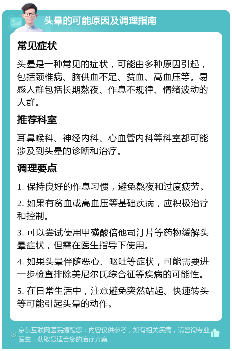 头晕的可能原因及调理指南 常见症状 头晕是一种常见的症状，可能由多种原因引起，包括颈椎病、脑供血不足、贫血、高血压等。易感人群包括长期熬夜、作息不规律、情绪波动的人群。 推荐科室 耳鼻喉科、神经内科、心血管内科等科室都可能涉及到头晕的诊断和治疗。 调理要点 1. 保持良好的作息习惯，避免熬夜和过度疲劳。 2. 如果有贫血或高血压等基础疾病，应积极治疗和控制。 3. 可以尝试使用甲磺酸倍他司汀片等药物缓解头晕症状，但需在医生指导下使用。 4. 如果头晕伴随恶心、呕吐等症状，可能需要进一步检查排除美尼尔氏综合征等疾病的可能性。 5. 在日常生活中，注意避免突然站起、快速转头等可能引起头晕的动作。