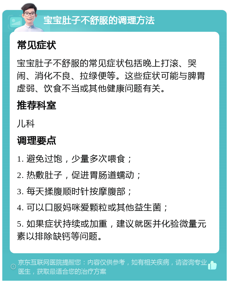 宝宝肚子不舒服的调理方法 常见症状 宝宝肚子不舒服的常见症状包括晚上打滚、哭闹、消化不良、拉绿便等。这些症状可能与脾胃虚弱、饮食不当或其他健康问题有关。 推荐科室 儿科 调理要点 1. 避免过饱，少量多次喂食； 2. 热敷肚子，促进胃肠道蠕动； 3. 每天揉腹顺时针按摩腹部； 4. 可以口服妈咪爱颗粒或其他益生菌； 5. 如果症状持续或加重，建议就医并化验微量元素以排除缺钙等问题。