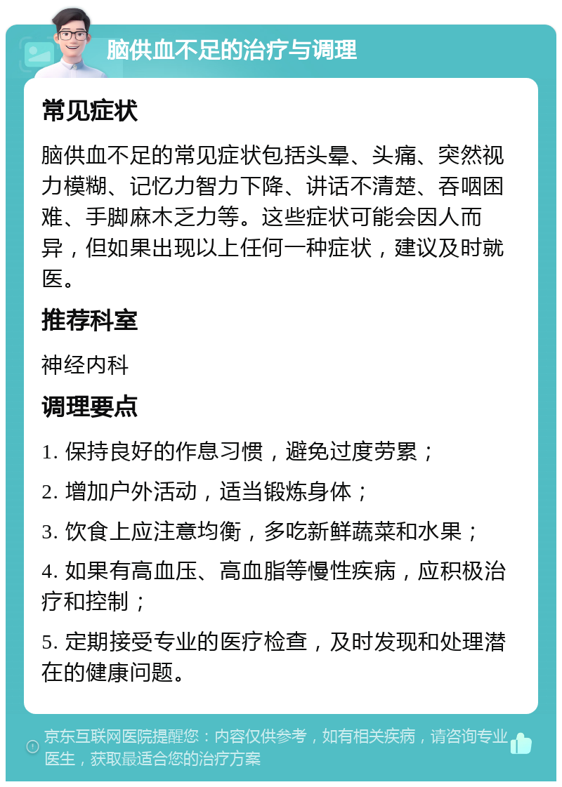 脑供血不足的治疗与调理 常见症状 脑供血不足的常见症状包括头晕、头痛、突然视力模糊、记忆力智力下降、讲话不清楚、吞咽困难、手脚麻木乏力等。这些症状可能会因人而异，但如果出现以上任何一种症状，建议及时就医。 推荐科室 神经内科 调理要点 1. 保持良好的作息习惯，避免过度劳累； 2. 增加户外活动，适当锻炼身体； 3. 饮食上应注意均衡，多吃新鲜蔬菜和水果； 4. 如果有高血压、高血脂等慢性疾病，应积极治疗和控制； 5. 定期接受专业的医疗检查，及时发现和处理潜在的健康问题。