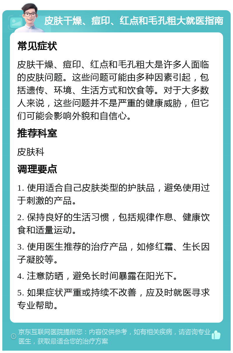 皮肤干燥、痘印、红点和毛孔粗大就医指南 常见症状 皮肤干燥、痘印、红点和毛孔粗大是许多人面临的皮肤问题。这些问题可能由多种因素引起，包括遗传、环境、生活方式和饮食等。对于大多数人来说，这些问题并不是严重的健康威胁，但它们可能会影响外貌和自信心。 推荐科室 皮肤科 调理要点 1. 使用适合自己皮肤类型的护肤品，避免使用过于刺激的产品。 2. 保持良好的生活习惯，包括规律作息、健康饮食和适量运动。 3. 使用医生推荐的治疗产品，如修红霜、生长因子凝胶等。 4. 注意防晒，避免长时间暴露在阳光下。 5. 如果症状严重或持续不改善，应及时就医寻求专业帮助。