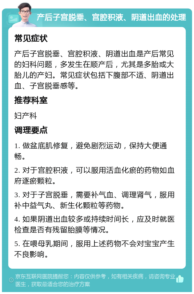 产后子宫脱垂、宫腔积液、阴道出血的处理 常见症状 产后子宫脱垂、宫腔积液、阴道出血是产后常见的妇科问题，多发生在顺产后，尤其是多胎或大胎儿的产妇。常见症状包括下腹部不适、阴道出血、子宫脱垂感等。 推荐科室 妇产科 调理要点 1. 做盆底肌修复，避免剧烈运动，保持大便通畅。 2. 对于宫腔积液，可以服用活血化瘀的药物如血府逐瘀颗粒。 3. 对于子宫脱垂，需要补气血、调理肾气，服用补中益气丸、新生化颗粒等药物。 4. 如果阴道出血较多或持续时间长，应及时就医检查是否有残留胎膜等情况。 5. 在喂母乳期间，服用上述药物不会对宝宝产生不良影响。