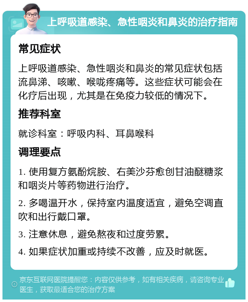 上呼吸道感染、急性咽炎和鼻炎的治疗指南 常见症状 上呼吸道感染、急性咽炎和鼻炎的常见症状包括流鼻涕、咳嗽、喉咙疼痛等。这些症状可能会在化疗后出现，尤其是在免疫力较低的情况下。 推荐科室 就诊科室：呼吸内科、耳鼻喉科 调理要点 1. 使用复方氨酚烷胺、右美沙芬愈创甘油醚糖浆和咽炎片等药物进行治疗。 2. 多喝温开水，保持室内温度适宜，避免空调直吹和出行戴口罩。 3. 注意休息，避免熬夜和过度劳累。 4. 如果症状加重或持续不改善，应及时就医。