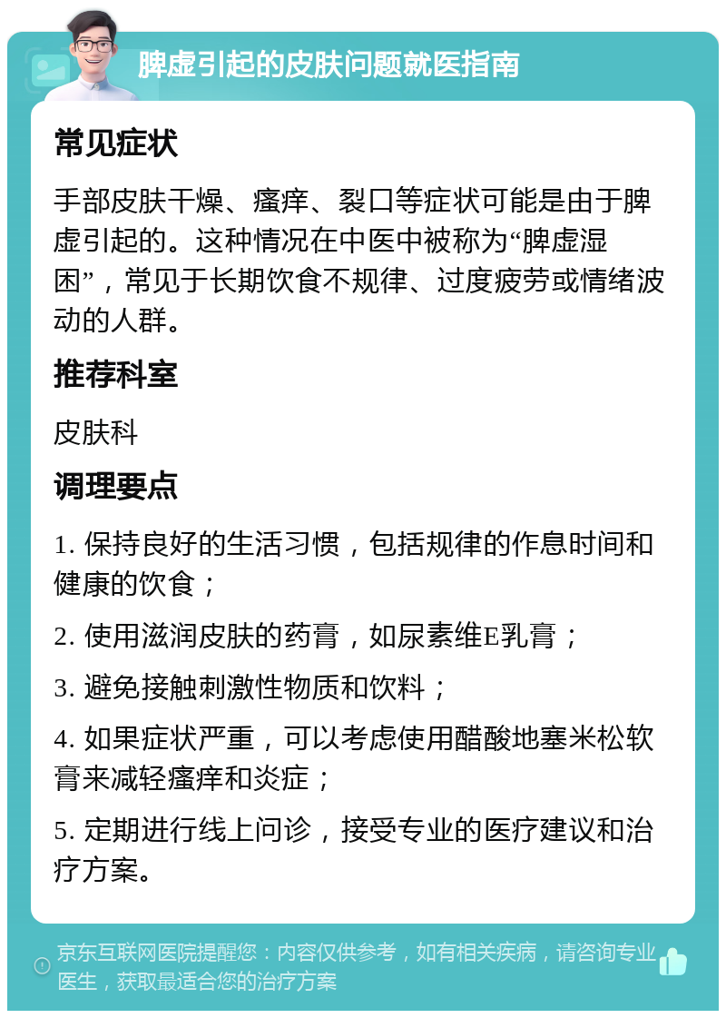 脾虚引起的皮肤问题就医指南 常见症状 手部皮肤干燥、瘙痒、裂口等症状可能是由于脾虚引起的。这种情况在中医中被称为“脾虚湿困”，常见于长期饮食不规律、过度疲劳或情绪波动的人群。 推荐科室 皮肤科 调理要点 1. 保持良好的生活习惯，包括规律的作息时间和健康的饮食； 2. 使用滋润皮肤的药膏，如尿素维E乳膏； 3. 避免接触刺激性物质和饮料； 4. 如果症状严重，可以考虑使用醋酸地塞米松软膏来减轻瘙痒和炎症； 5. 定期进行线上问诊，接受专业的医疗建议和治疗方案。