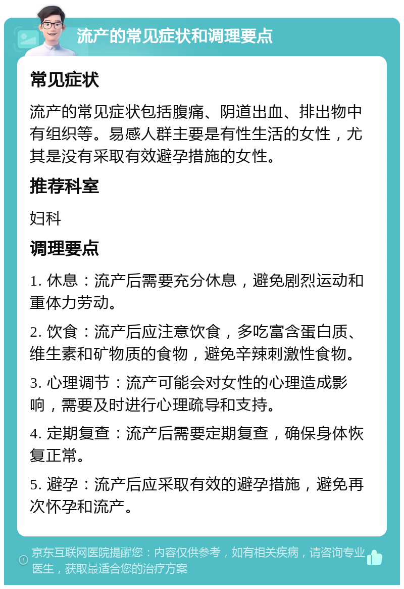 流产的常见症状和调理要点 常见症状 流产的常见症状包括腹痛、阴道出血、排出物中有组织等。易感人群主要是有性生活的女性，尤其是没有采取有效避孕措施的女性。 推荐科室 妇科 调理要点 1. 休息：流产后需要充分休息，避免剧烈运动和重体力劳动。 2. 饮食：流产后应注意饮食，多吃富含蛋白质、维生素和矿物质的食物，避免辛辣刺激性食物。 3. 心理调节：流产可能会对女性的心理造成影响，需要及时进行心理疏导和支持。 4. 定期复查：流产后需要定期复查，确保身体恢复正常。 5. 避孕：流产后应采取有效的避孕措施，避免再次怀孕和流产。