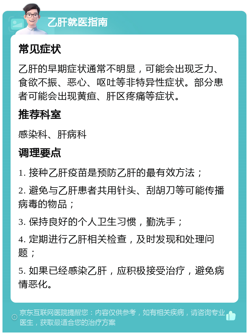 乙肝就医指南 常见症状 乙肝的早期症状通常不明显，可能会出现乏力、食欲不振、恶心、呕吐等非特异性症状。部分患者可能会出现黄疸、肝区疼痛等症状。 推荐科室 感染科、肝病科 调理要点 1. 接种乙肝疫苗是预防乙肝的最有效方法； 2. 避免与乙肝患者共用针头、刮胡刀等可能传播病毒的物品； 3. 保持良好的个人卫生习惯，勤洗手； 4. 定期进行乙肝相关检查，及时发现和处理问题； 5. 如果已经感染乙肝，应积极接受治疗，避免病情恶化。