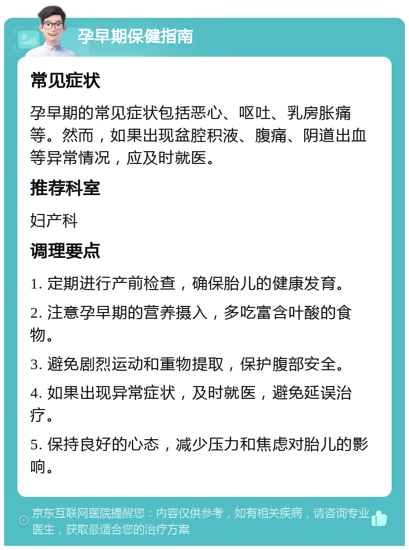 孕早期保健指南 常见症状 孕早期的常见症状包括恶心、呕吐、乳房胀痛等。然而，如果出现盆腔积液、腹痛、阴道出血等异常情况，应及时就医。 推荐科室 妇产科 调理要点 1. 定期进行产前检查，确保胎儿的健康发育。 2. 注意孕早期的营养摄入，多吃富含叶酸的食物。 3. 避免剧烈运动和重物提取，保护腹部安全。 4. 如果出现异常症状，及时就医，避免延误治疗。 5. 保持良好的心态，减少压力和焦虑对胎儿的影响。