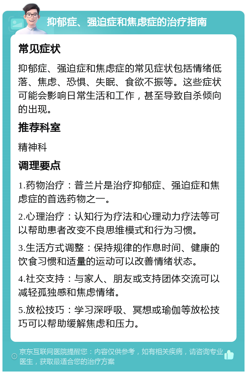 抑郁症、强迫症和焦虑症的治疗指南 常见症状 抑郁症、强迫症和焦虑症的常见症状包括情绪低落、焦虑、恐惧、失眠、食欲不振等。这些症状可能会影响日常生活和工作，甚至导致自杀倾向的出现。 推荐科室 精神科 调理要点 1.药物治疗：普兰片是治疗抑郁症、强迫症和焦虑症的首选药物之一。 2.心理治疗：认知行为疗法和心理动力疗法等可以帮助患者改变不良思维模式和行为习惯。 3.生活方式调整：保持规律的作息时间、健康的饮食习惯和适量的运动可以改善情绪状态。 4.社交支持：与家人、朋友或支持团体交流可以减轻孤独感和焦虑情绪。 5.放松技巧：学习深呼吸、冥想或瑜伽等放松技巧可以帮助缓解焦虑和压力。