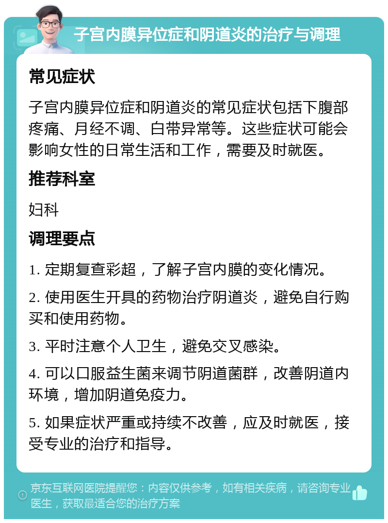 子宫内膜异位症和阴道炎的治疗与调理 常见症状 子宫内膜异位症和阴道炎的常见症状包括下腹部疼痛、月经不调、白带异常等。这些症状可能会影响女性的日常生活和工作，需要及时就医。 推荐科室 妇科 调理要点 1. 定期复查彩超，了解子宫内膜的变化情况。 2. 使用医生开具的药物治疗阴道炎，避免自行购买和使用药物。 3. 平时注意个人卫生，避免交叉感染。 4. 可以口服益生菌来调节阴道菌群，改善阴道内环境，增加阴道免疫力。 5. 如果症状严重或持续不改善，应及时就医，接受专业的治疗和指导。