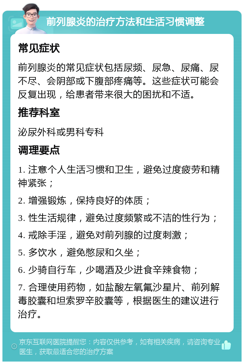 前列腺炎的治疗方法和生活习惯调整 常见症状 前列腺炎的常见症状包括尿频、尿急、尿痛、尿不尽、会阴部或下腹部疼痛等。这些症状可能会反复出现，给患者带来很大的困扰和不适。 推荐科室 泌尿外科或男科专科 调理要点 1. 注意个人生活习惯和卫生，避免过度疲劳和精神紧张； 2. 增强锻炼，保持良好的体质； 3. 性生活规律，避免过度频繁或不洁的性行为； 4. 戒除手淫，避免对前列腺的过度刺激； 5. 多饮水，避免憋尿和久坐； 6. 少骑自行车，少喝酒及少进食辛辣食物； 7. 合理使用药物，如盐酸左氧氟沙星片、前列解毒胶囊和坦索罗辛胶囊等，根据医生的建议进行治疗。