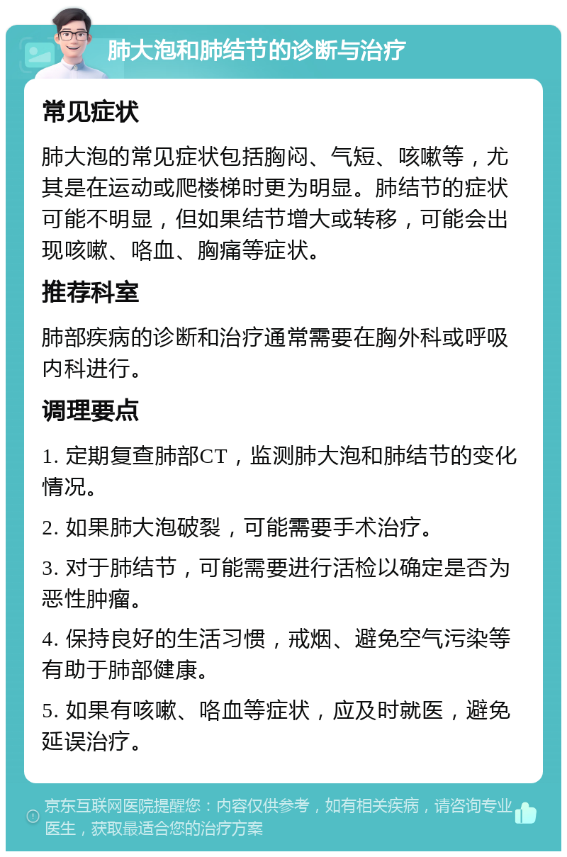 肺大泡和肺结节的诊断与治疗 常见症状 肺大泡的常见症状包括胸闷、气短、咳嗽等，尤其是在运动或爬楼梯时更为明显。肺结节的症状可能不明显，但如果结节增大或转移，可能会出现咳嗽、咯血、胸痛等症状。 推荐科室 肺部疾病的诊断和治疗通常需要在胸外科或呼吸内科进行。 调理要点 1. 定期复查肺部CT，监测肺大泡和肺结节的变化情况。 2. 如果肺大泡破裂，可能需要手术治疗。 3. 对于肺结节，可能需要进行活检以确定是否为恶性肿瘤。 4. 保持良好的生活习惯，戒烟、避免空气污染等有助于肺部健康。 5. 如果有咳嗽、咯血等症状，应及时就医，避免延误治疗。