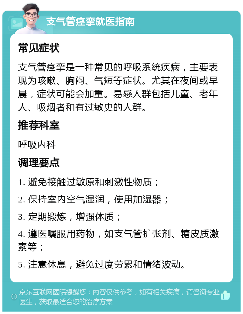 支气管痉挛就医指南 常见症状 支气管痉挛是一种常见的呼吸系统疾病，主要表现为咳嗽、胸闷、气短等症状。尤其在夜间或早晨，症状可能会加重。易感人群包括儿童、老年人、吸烟者和有过敏史的人群。 推荐科室 呼吸内科 调理要点 1. 避免接触过敏原和刺激性物质； 2. 保持室内空气湿润，使用加湿器； 3. 定期锻炼，增强体质； 4. 遵医嘱服用药物，如支气管扩张剂、糖皮质激素等； 5. 注意休息，避免过度劳累和情绪波动。