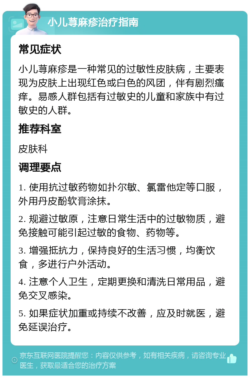 小儿荨麻疹治疗指南 常见症状 小儿荨麻疹是一种常见的过敏性皮肤病，主要表现为皮肤上出现红色或白色的风团，伴有剧烈瘙痒。易感人群包括有过敏史的儿童和家族中有过敏史的人群。 推荐科室 皮肤科 调理要点 1. 使用抗过敏药物如扑尔敏、氯雷他定等口服，外用丹皮酚软膏涂抹。 2. 规避过敏原，注意日常生活中的过敏物质，避免接触可能引起过敏的食物、药物等。 3. 增强抵抗力，保持良好的生活习惯，均衡饮食，多进行户外活动。 4. 注意个人卫生，定期更换和清洗日常用品，避免交叉感染。 5. 如果症状加重或持续不改善，应及时就医，避免延误治疗。