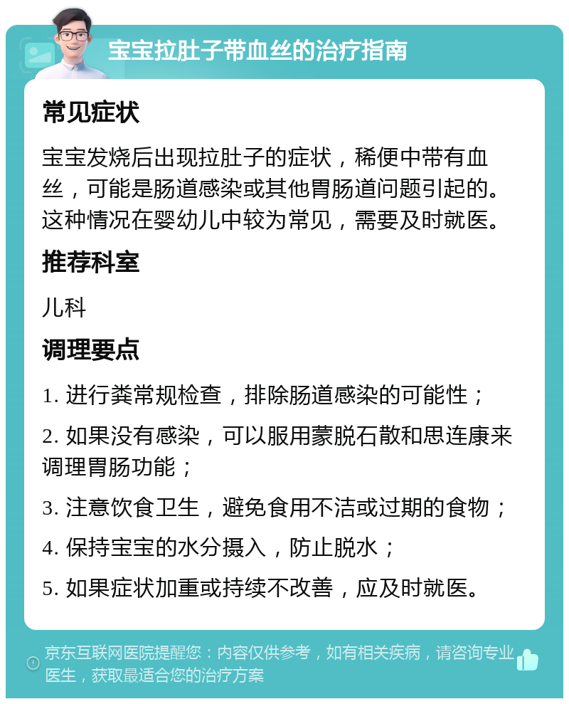 宝宝拉肚子带血丝的治疗指南 常见症状 宝宝发烧后出现拉肚子的症状，稀便中带有血丝，可能是肠道感染或其他胃肠道问题引起的。这种情况在婴幼儿中较为常见，需要及时就医。 推荐科室 儿科 调理要点 1. 进行粪常规检查，排除肠道感染的可能性； 2. 如果没有感染，可以服用蒙脱石散和思连康来调理胃肠功能； 3. 注意饮食卫生，避免食用不洁或过期的食物； 4. 保持宝宝的水分摄入，防止脱水； 5. 如果症状加重或持续不改善，应及时就医。