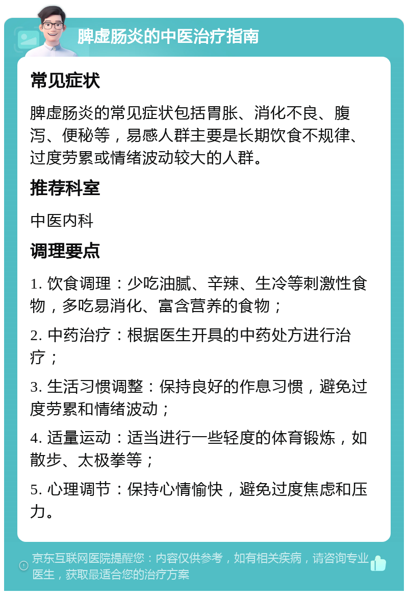 脾虚肠炎的中医治疗指南 常见症状 脾虚肠炎的常见症状包括胃胀、消化不良、腹泻、便秘等，易感人群主要是长期饮食不规律、过度劳累或情绪波动较大的人群。 推荐科室 中医内科 调理要点 1. 饮食调理：少吃油腻、辛辣、生冷等刺激性食物，多吃易消化、富含营养的食物； 2. 中药治疗：根据医生开具的中药处方进行治疗； 3. 生活习惯调整：保持良好的作息习惯，避免过度劳累和情绪波动； 4. 适量运动：适当进行一些轻度的体育锻炼，如散步、太极拳等； 5. 心理调节：保持心情愉快，避免过度焦虑和压力。