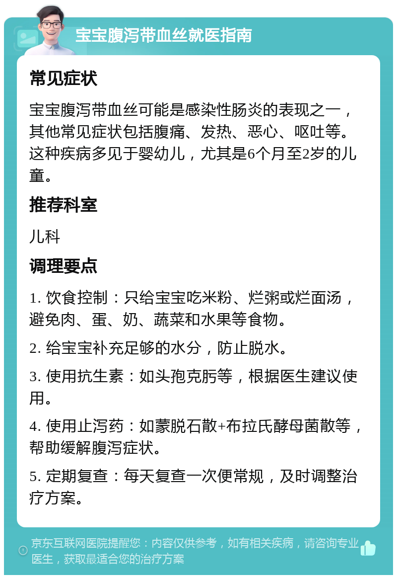 宝宝腹泻带血丝就医指南 常见症状 宝宝腹泻带血丝可能是感染性肠炎的表现之一，其他常见症状包括腹痛、发热、恶心、呕吐等。这种疾病多见于婴幼儿，尤其是6个月至2岁的儿童。 推荐科室 儿科 调理要点 1. 饮食控制：只给宝宝吃米粉、烂粥或烂面汤，避免肉、蛋、奶、蔬菜和水果等食物。 2. 给宝宝补充足够的水分，防止脱水。 3. 使用抗生素：如头孢克肟等，根据医生建议使用。 4. 使用止泻药：如蒙脱石散+布拉氏酵母菌散等，帮助缓解腹泻症状。 5. 定期复查：每天复查一次便常规，及时调整治疗方案。